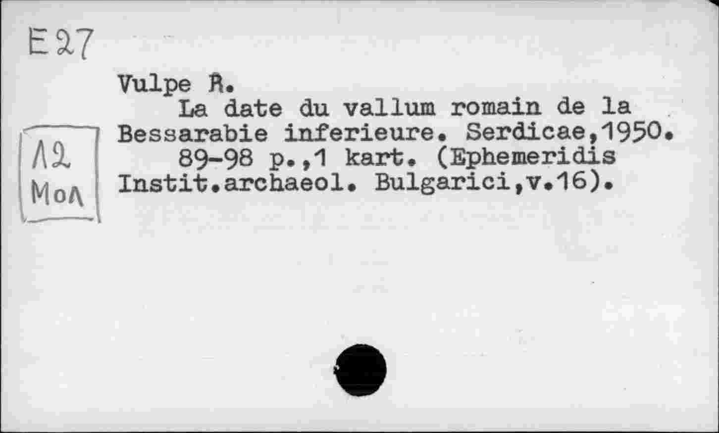 ﻿Eâ7
№
Мод
Vulpe Й.
La date du vallum romain, de la Bessarabie inferieure. Serdicae,1950 89-98 p. ,1 kart. (Ephemeridis Instit•archaeol. Bulgarie!,v.16).